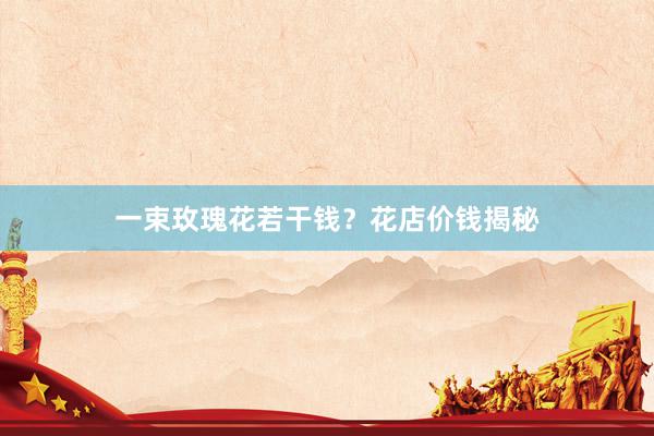 一束玫瑰花若干钱？花店价钱揭秘