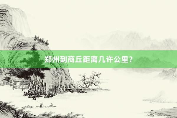 郑州到商丘距离几许公里？
