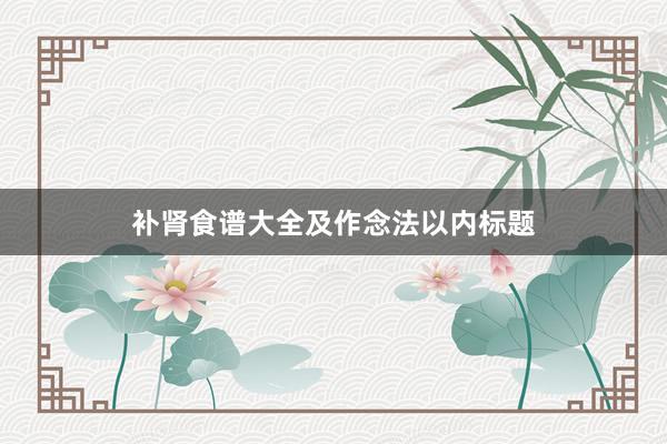 补肾食谱大全及作念法以内标题